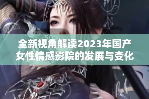 全新视角解读2023年国产女性情感影院的发展与变化