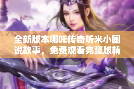 全新版本哪吒传奇听米小圈说故事，免费观看完整版精彩内容！