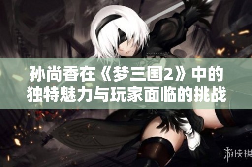 孙尚香在《梦三国2》中的独特魅力与玩家面临的挑战解析