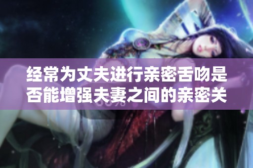 经常为丈夫进行亲密舌吻是否能增强夫妻之间的亲密关系