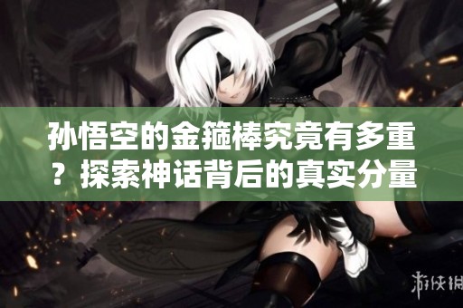 孙悟空的金箍棒究竟有多重？探索神话背后的真实分量