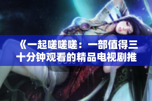 《一起嗟嗟嗟：一部值得三十分钟观看的精品电视剧推荐》