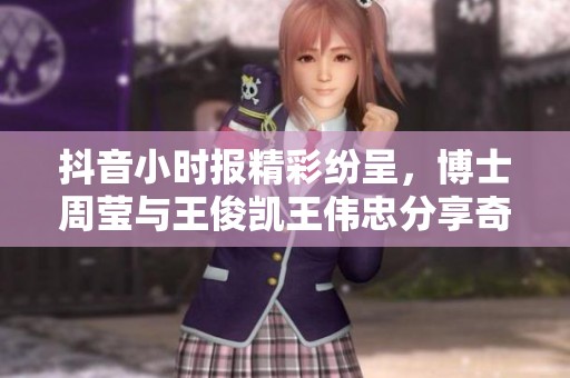抖音小时报精彩纷呈，博士周莹与王俊凯王伟忠分享奇思妙想