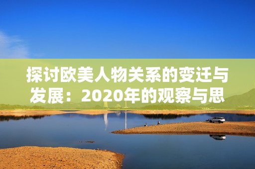 探讨欧美人物关系的变迁与发展：2020年的观察与思考