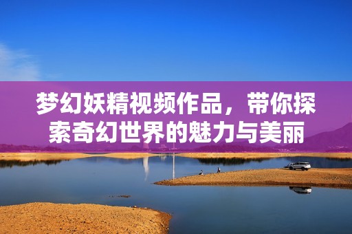 梦幻妖精视频作品，带你探索奇幻世界的魅力与美丽