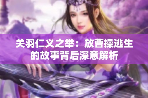 关羽仁义之举：放曹操逃生的故事背后深意解析