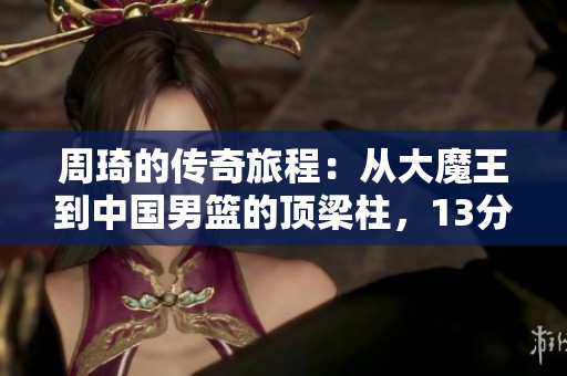 周琦的传奇旅程：从大魔王到中国男篮的顶梁柱，13分8篮板4助攻背后的故事