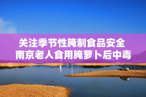 关注季节性腌制食品安全 南京老人食用腌萝卜后中毒事件引发警惕