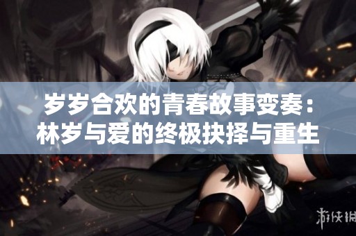 岁岁合欢的青春故事变奏：林岁与爱的终极抉择与重生