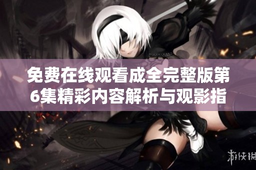 免费在线观看成全完整版第6集精彩内容解析与观影指南
