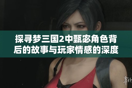 探寻梦三国2中甄宓角色背后的故事与玩家情感的深度共鸣