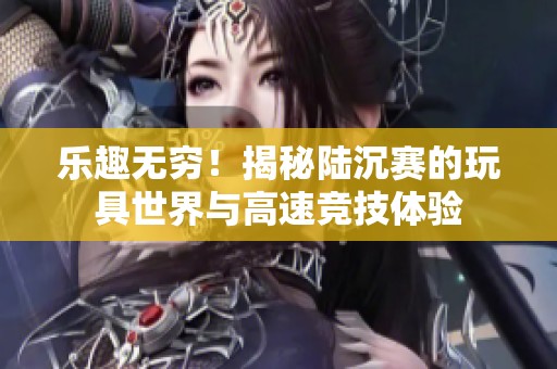 乐趣无穷！揭秘陆沉赛的玩具世界与高速竞技体验