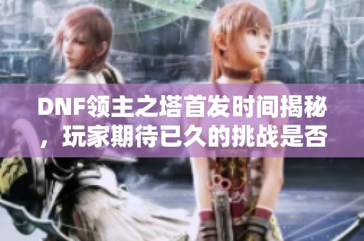 DNF领主之塔首发时间揭秘，玩家期待已久的挑战是否即将开启