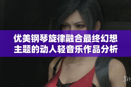 优美钢琴旋律融合最终幻想主题的动人轻音乐作品分析