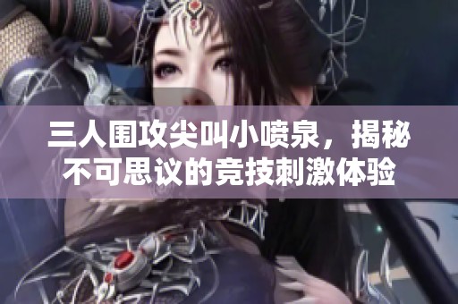 三人围攻尖叫小喷泉，揭秘不可思议的竞技刺激体验