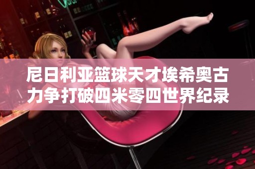 尼日利亚篮球天才埃希奥古力争打破四米零四世界纪录的辉煌旅程