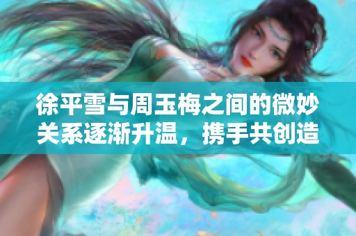徐平雪与周玉梅之间的微妙关系逐渐升温，携手共创造新的篇章
