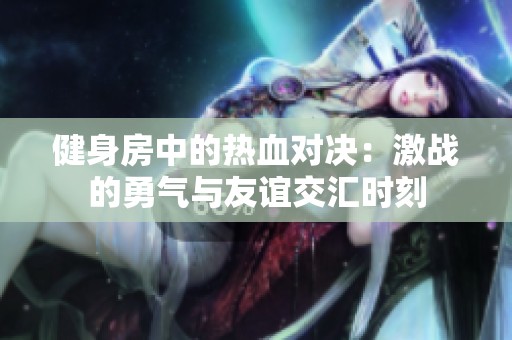 健身房中的热血对决：激战的勇气与友谊交汇时刻