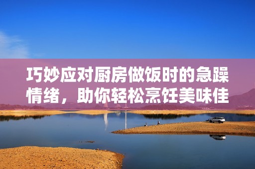 巧妙应对厨房做饭时的急躁情绪，助你轻松烹饪美味佳肴