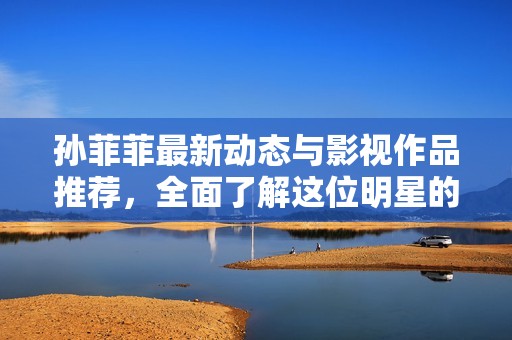 孙菲菲最新动态与影视作品推荐，全面了解这位明星的精彩人生