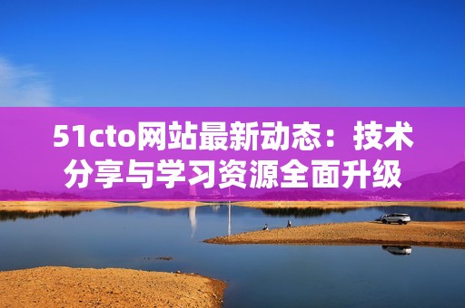 51cto网站最新动态：技术分享与学习资源全面升级