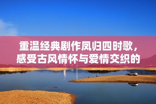 重温经典剧作凤归四时歌，感受古风情怀与爱情交织的浪漫之旅