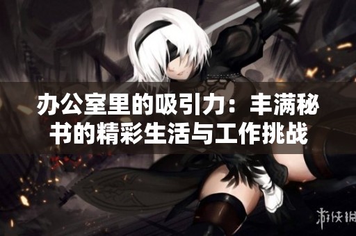 办公室里的吸引力：丰满秘书的精彩生活与工作挑战