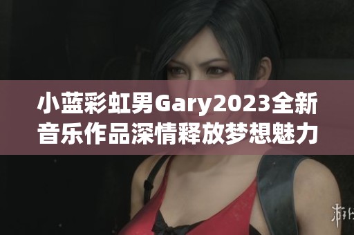 小蓝彩虹男Gary2023全新音乐作品深情释放梦想魅力