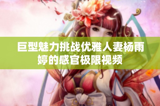 巨型魅力挑战优雅人妻杨雨婷的感官极限视频