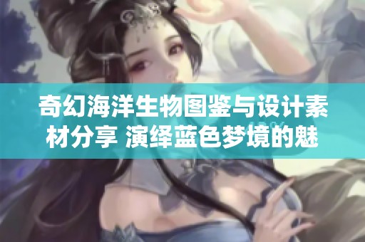 奇幻海洋生物图鉴与设计素材分享 演绎蓝色梦境的魅力