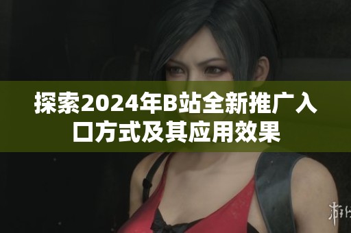探索2024年B站全新推广入口方式及其应用效果