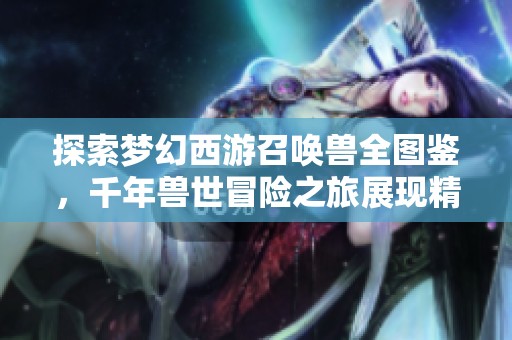 探索梦幻西游召唤兽全图鉴，千年兽世冒险之旅展现精彩玩法