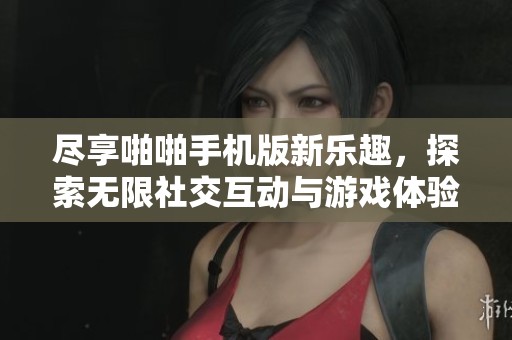 尽享啪啪手机版新乐趣，探索无限社交互动与游戏体验的完美结合
