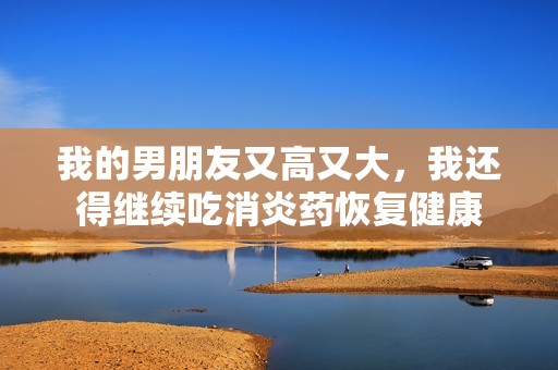 我的男朋友又高又大，我还得继续吃消炎药恢复健康