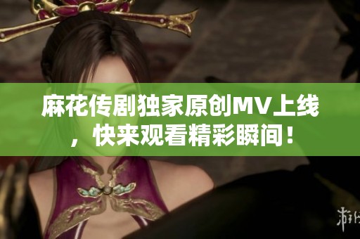 麻花传剧独家原创MV上线，快来观看精彩瞬间！