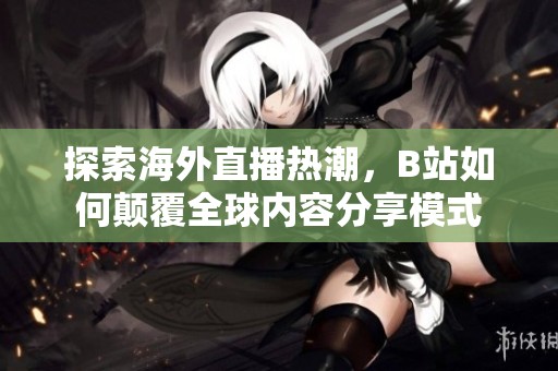 探索海外直播热潮，B站如何颠覆全球内容分享模式