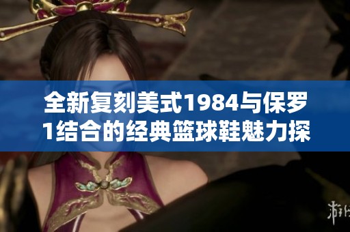全新复刻美式1984与保罗1结合的经典篮球鞋魅力探秘