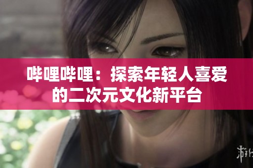 哔哩哔哩：探索年轻人喜爱的二次元文化新平台