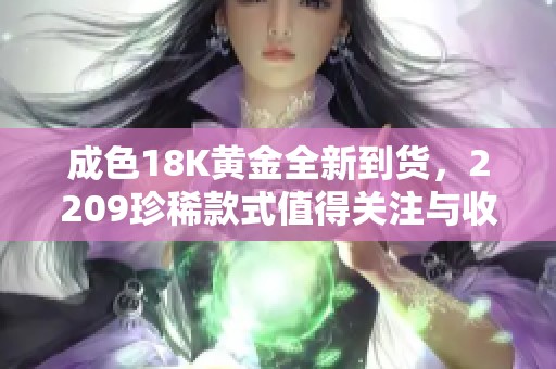 成色18K黄金全新到货，2209珍稀款式值得关注与收藏