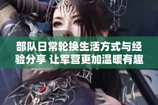 部队日常轮换生活方式与经验分享 让军营更加温暖有趣