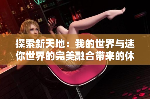 探索新天地：我的世界与迷你世界的完美融合带来的休闲乐趣