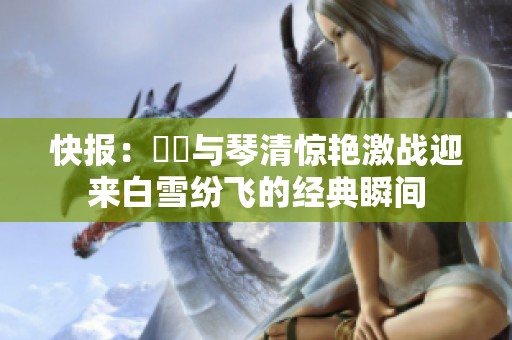 快报：嫪毐与琴清惊艳激战迎来白雪纷飞的经典瞬间