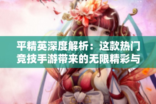 平精英深度解析：这款热门竞技手游带来的无限精彩与挑战