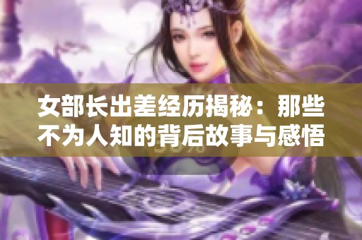 女部长出差经历揭秘：那些不为人知的背后故事与感悟