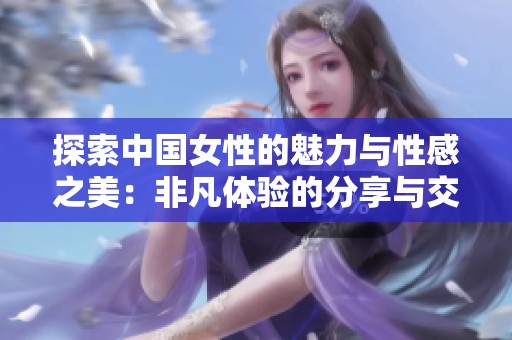 探索中国女性的魅力与性感之美：非凡体验的分享与交流