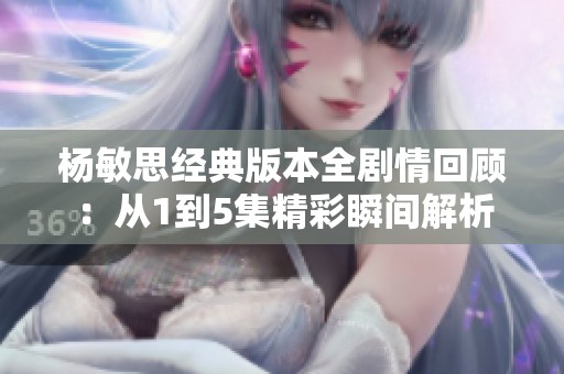 杨敏思经典版本全剧情回顾：从1到5集精彩瞬间解析