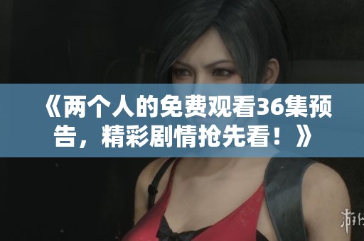 《两个人的免费观看36集预告，精彩剧情抢先看！》