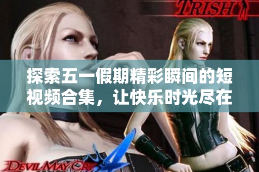 探索五一假期精彩瞬间的短视频合集，让快乐时光尽在掌握中