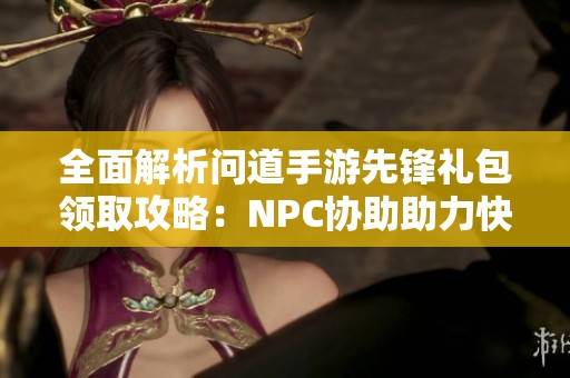 全面解析问道手游先锋礼包领取攻略：NPC协助助力快速获取秘籍