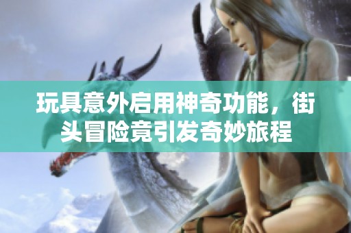 玩具意外启用神奇功能，街头冒险竟引发奇妙旅程